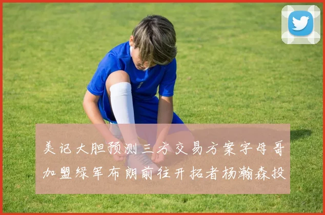 美记大胆预测三方交易方案字母哥加盟绿军布朗前往开拓者杨瀚森投奔雄鹿