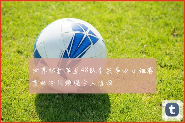 世界杯扩军至48队引发争议小组赛首轮冷门频现令人惊讶
