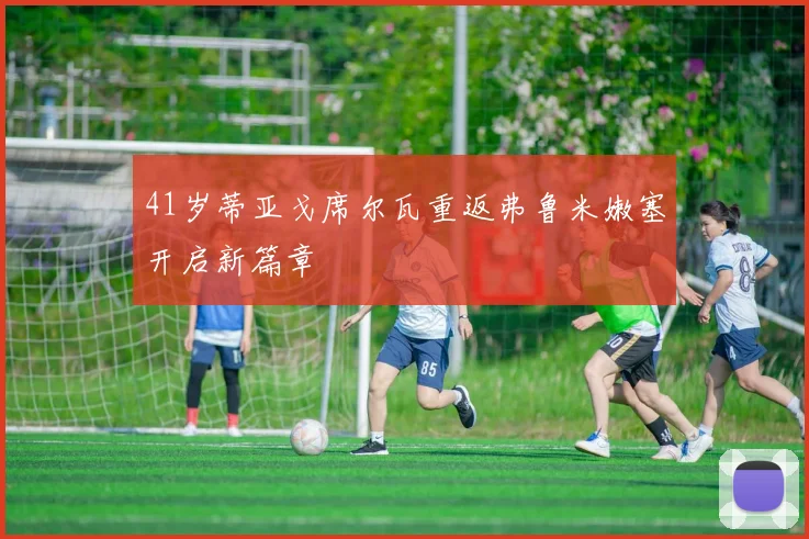 41岁蒂亚戈席尔瓦重返弗鲁米嫩塞开启新篇章