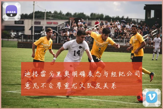 迪格雷戈里奥明确表态与经纪公司意见不合尊重尤文队友关系