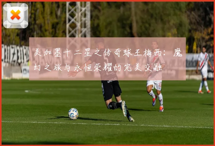 美加墨十二星之传奇球王梅西：魔幻之旅与永恒荣耀的完美交融