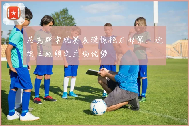 尼克斯常规赛表现惊艳东部第三连续三轮锁定主场优势