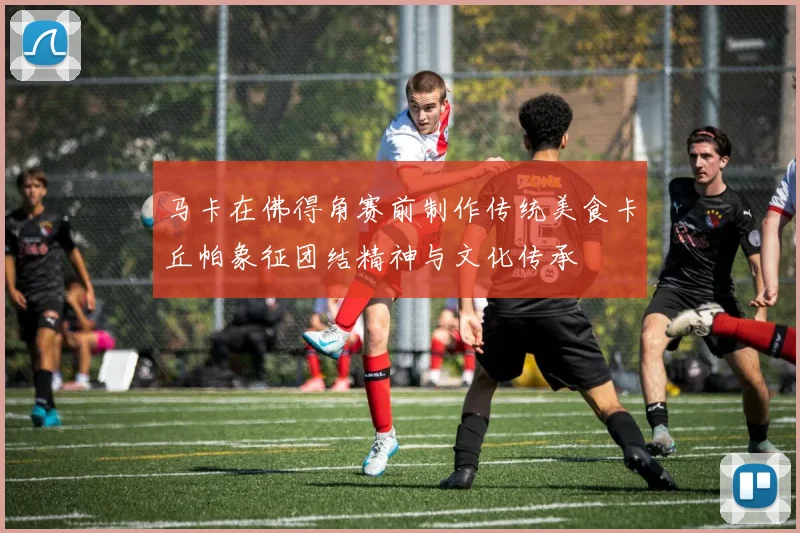 马卡在佛得角赛前制作传统美食卡丘帕象征团结精神与文化传承