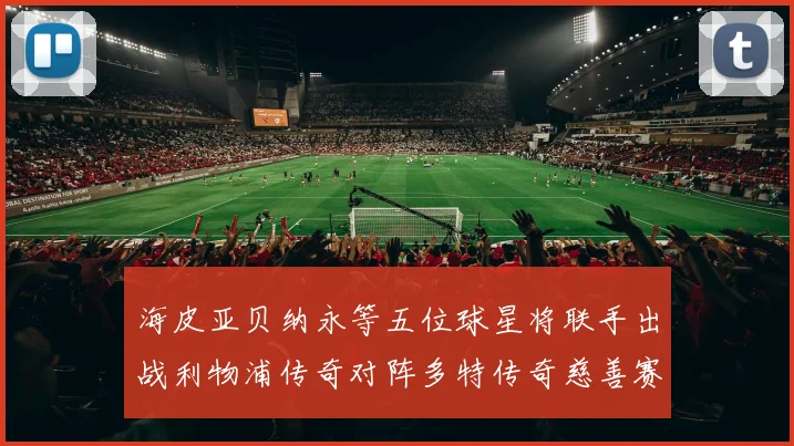 海皮亚贝纳永等五位球星将联手出战利物浦传奇对阵多特传奇慈善赛