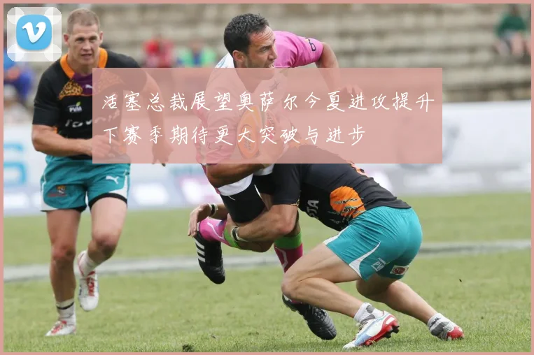 活塞总裁展望奥萨尔今夏进攻提升下赛季期待更大突破与进步