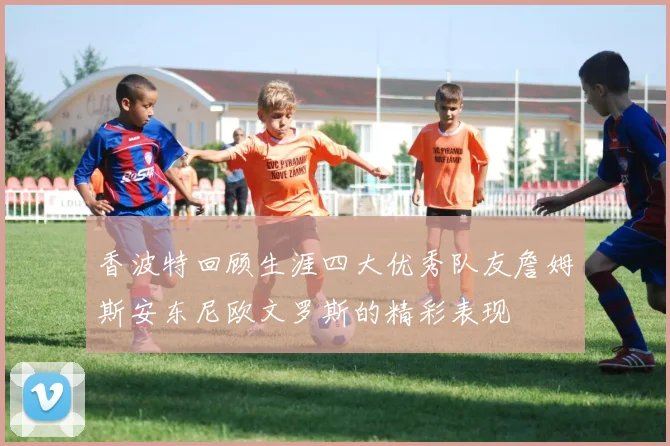 香波特回顾生涯四大优秀队友詹姆斯安东尼欧文罗斯的精彩表现