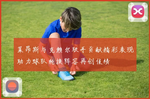 莱昂斯与克赖尔联手贡献精彩表现助力球队轮换阵容再创佳绩