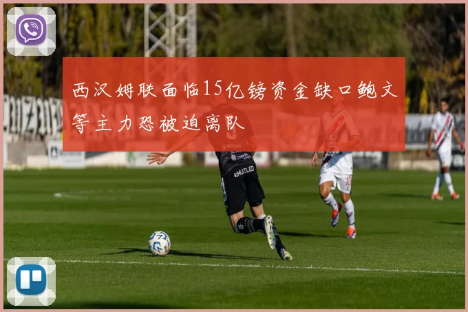 西汉姆联面临15亿镑资金缺口鲍文等主力恐被迫离队
