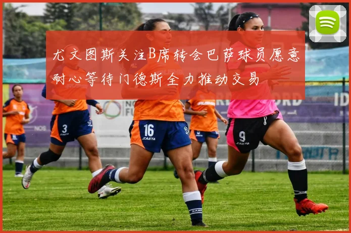 尤文图斯关注B席转会巴萨球员愿意耐心等待门德斯全力推动交易