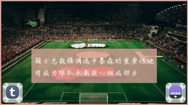 骑士总裁强调选中泰森的重要性他将成为球队未来核心组成部分