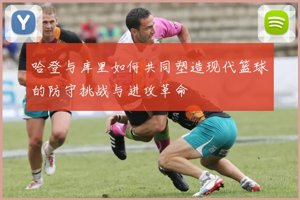 哈登与库里如何共同塑造现代篮球的防守挑战与进攻革命