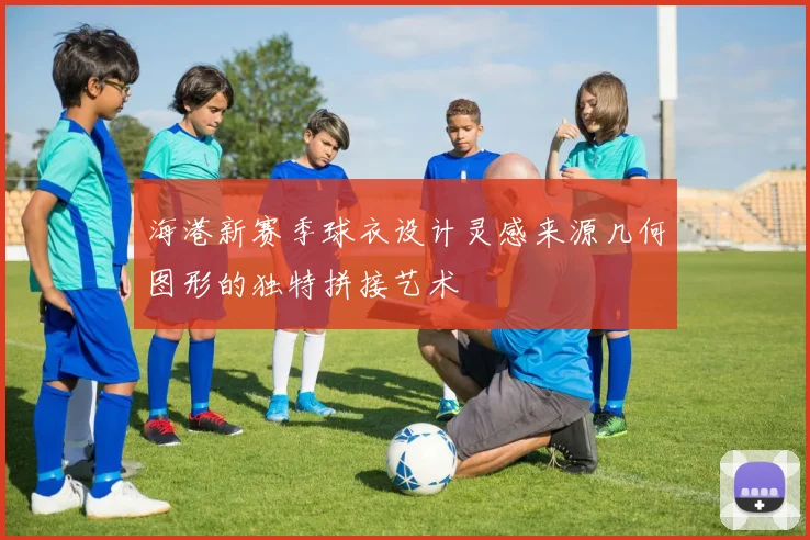 海港新赛季球衣设计灵感来源几何图形的独特拼接艺术